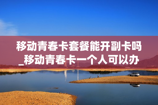 移动青春卡套餐能开副卡吗_移动青春卡一个人可以办几张