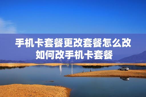 手机卡套餐更改套餐怎么改 如何改手机卡套餐