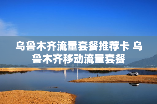 乌鲁木齐流量套餐推荐卡 乌鲁木齐移动流量套餐