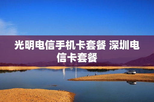 光明电信手机卡套餐 深圳电信卡套餐