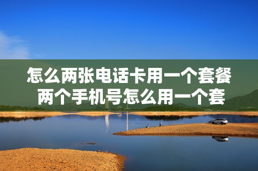 怎么两张电话卡用一个套餐 两个手机号怎么用一个套餐