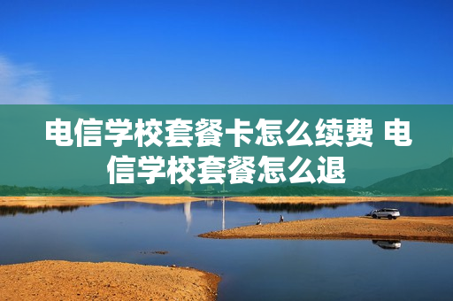 电信学校套餐卡怎么续费 电信学校套餐怎么退