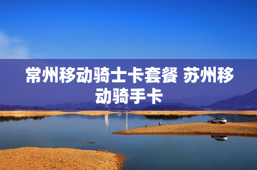 常州移动骑士卡套餐 苏州移动骑手卡