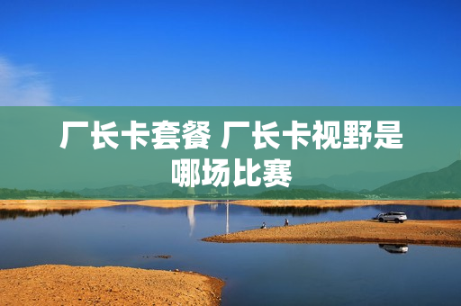 厂长卡套餐 厂长卡视野是哪场比赛