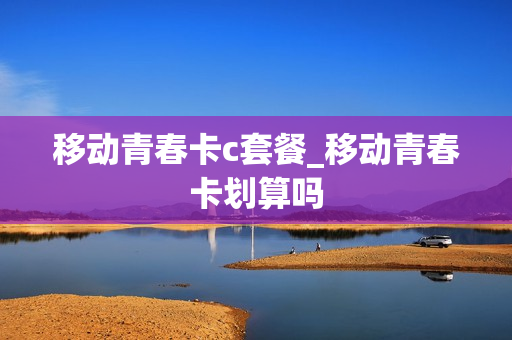 移动青春卡c套餐_移动青春卡划算吗