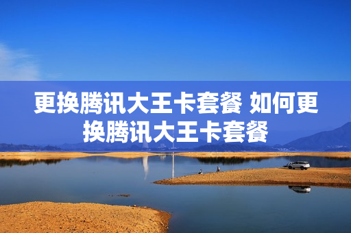 更换腾讯大王卡套餐 如何更换腾讯大王卡套餐
