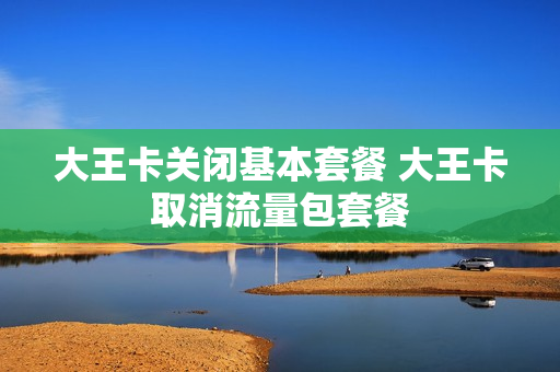 大王卡关闭基本套餐 大王卡取消流量包套餐