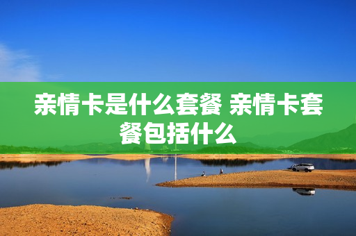 亲情卡是什么套餐 亲情卡套餐包括什么