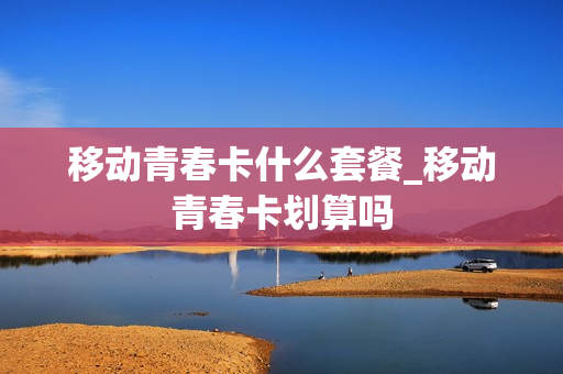 移动青春卡什么套餐_移动青春卡划算吗