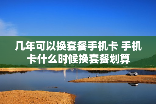 几年可以换套餐手机卡 手机卡什么时候换套餐划算