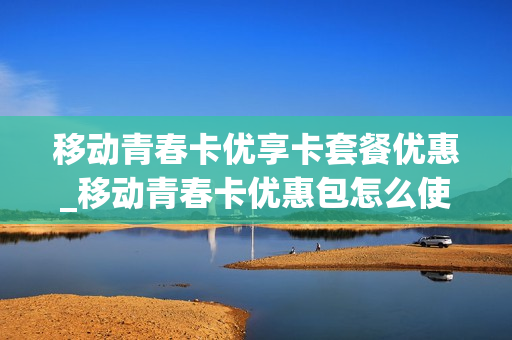 移动青春卡优享卡套餐优惠_移动青春卡优惠包怎么使用