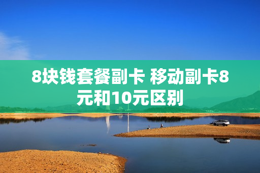 8块钱套餐副卡 移动副卡8元和10元区别