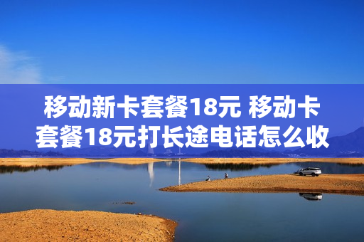 移动新卡套餐18元 移动卡套餐18元打长途电话怎么收费