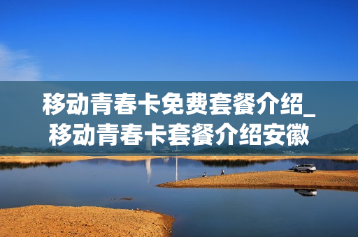 移动青春卡免费套餐介绍_移动青春卡套餐介绍安徽