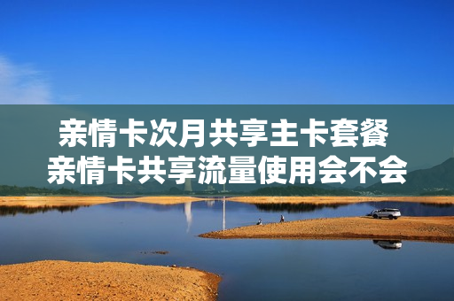 亲情卡次月共享主卡套餐 亲情卡共享流量使用会不会消耗话费