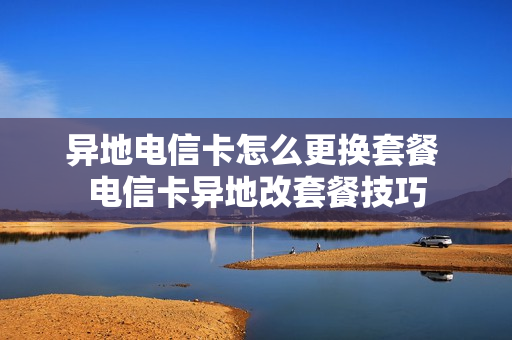 异地电信卡怎么更换套餐 电信卡异地改套餐技巧