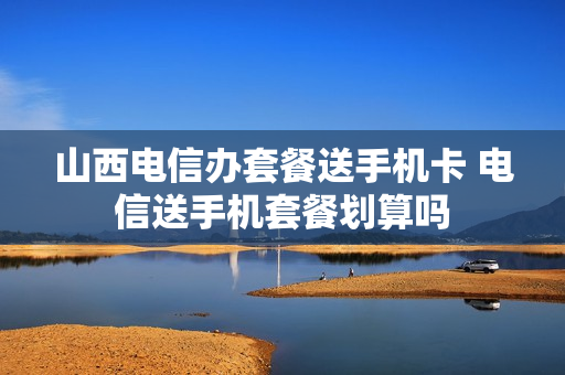 山西电信办套餐送手机卡 电信送手机套餐划算吗