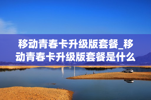 移动青春卡升级版套餐_移动青春卡升级版套餐是什么