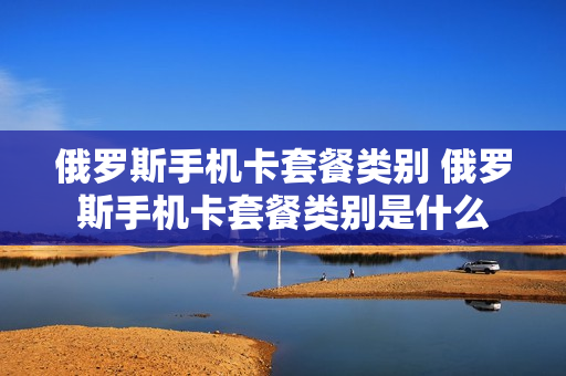 俄罗斯手机卡套餐类别 俄罗斯手机卡套餐类别是什么