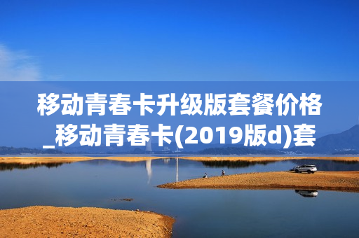 移动青春卡升级版套餐价格_移动青春卡(2019版d)套餐