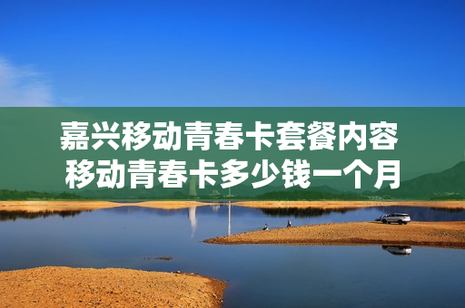 嘉兴移动青春卡套餐内容 移动青春卡多少钱一个月