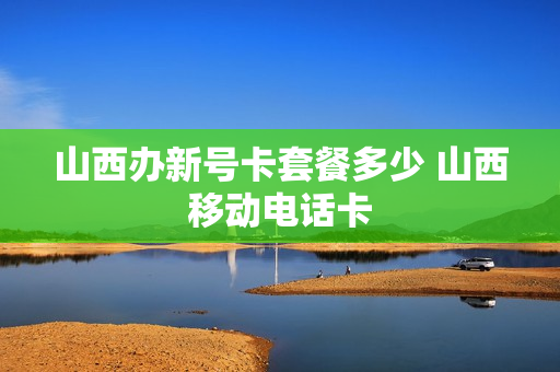 山西办新号卡套餐多少 山西移动电话卡