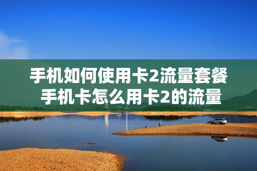 手机如何使用卡2流量套餐 手机卡怎么用卡2的流量