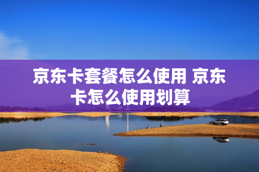 京东卡套餐怎么使用 京东卡怎么使用划算