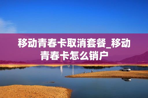 移动青春卡取消套餐_移动青春卡怎么销户