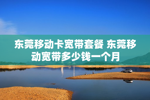 东莞移动卡宽带套餐 东莞移动宽带多少钱一个月