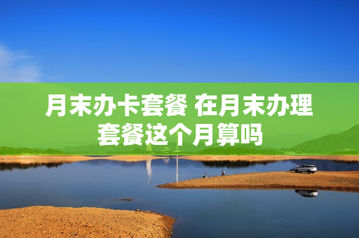 月末办卡套餐 在月末办理套餐这个月算吗