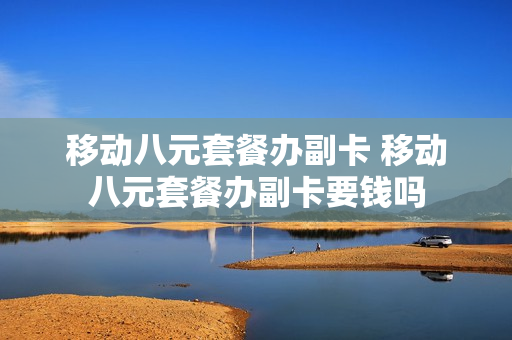 移动八元套餐办副卡 移动八元套餐办副卡要钱吗