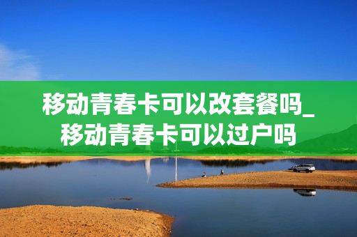 移动青春卡可以改套餐吗_移动青春卡可以过户吗