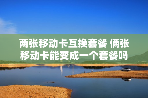 两张移动卡互换套餐 俩张移动卡能变成一个套餐吗