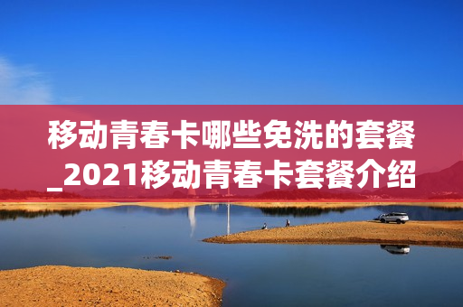 移动青春卡哪些免洗的套餐_2021移动青春卡套餐介绍
