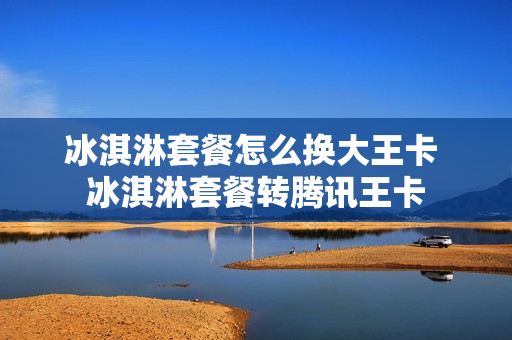 冰淇淋套餐怎么换大王卡 冰淇淋套餐转腾讯王卡