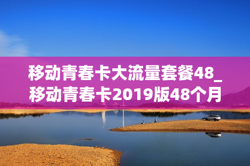 移动青春卡大流量套餐48_移动青春卡2019版48个月