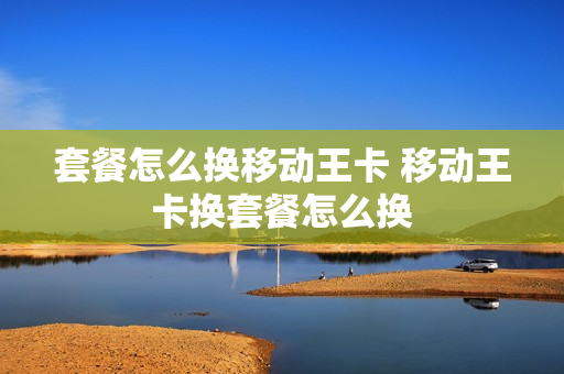 套餐怎么换移动王卡 移动王卡换套餐怎么换