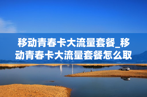 移动青春卡大流量套餐_移动青春卡大流量套餐怎么取消