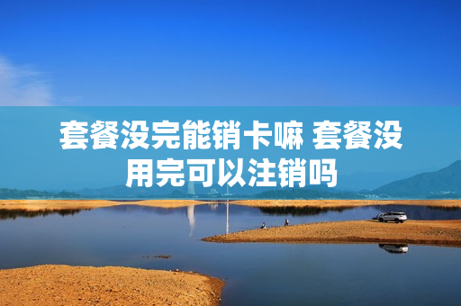 套餐没完能销卡嘛 套餐没用完可以注销吗