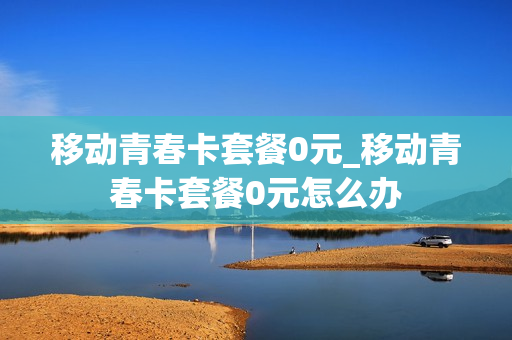 移动青春卡套餐0元_移动青春卡套餐0元怎么办