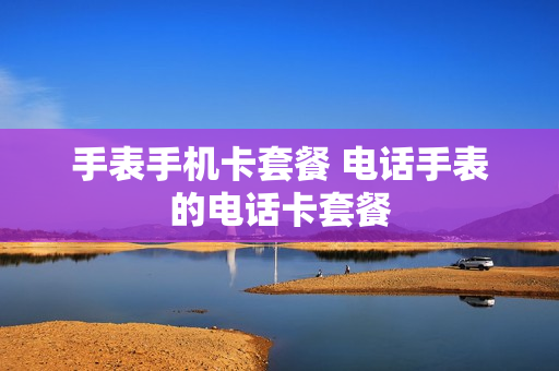手表手机卡套餐 电话手表的电话卡套餐