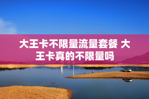 大王卡不限量流量套餐 大王卡真的不限量吗