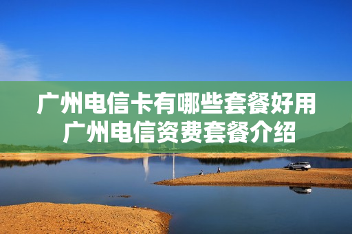 广州电信卡有哪些套餐好用 广州电信资费套餐介绍