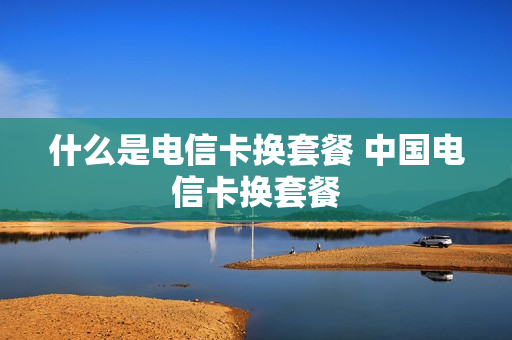 什么是电信卡换套餐 中国电信卡换套餐