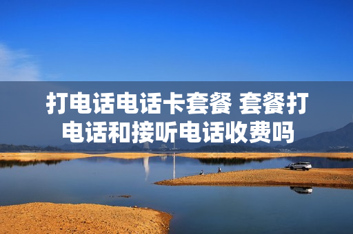 打电话电话卡套餐 套餐打电话和接听电话收费吗