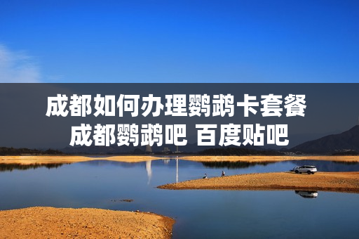 成都如何办理鹦鹉卡套餐 成都鹦鹉吧 百度贴吧