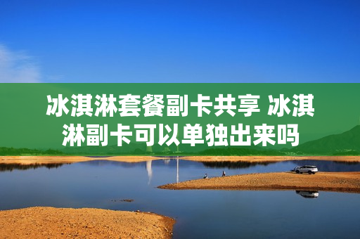 冰淇淋套餐副卡共享 冰淇淋副卡可以单独出来吗