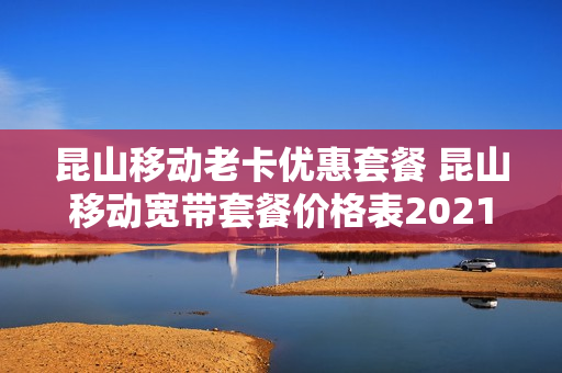 昆山移动老卡优惠套餐 昆山移动宽带套餐价格表2021