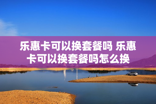 乐惠卡可以换套餐吗 乐惠卡可以换套餐吗怎么换